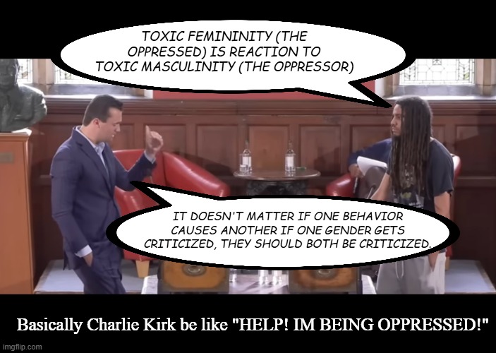 "So... if I punch you first, and you punch back, we're both the problem?" | TOXIC FEMININITY (THE OPPRESSED) IS REACTION TO TOXIC MASCULINITY (THE OPPRESSOR); IT DOESN'T MATTER IF ONE BEHAVIOR CAUSES ANOTHER IF ONE GENDER GETS CRITICIZED, THEY SHOULD BOTH BE CRITICIZED. Basically Charlie Kirk be like "HELP! IM BEING OPPRESSED!" | image tagged in charlie kirk,conservative logic,fail | made w/ Imgflip meme maker