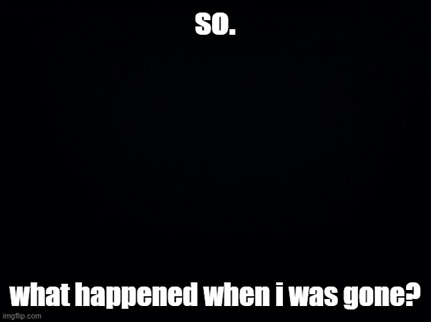 sans of topic | so. what happened when i was gone? | image tagged in black background | made w/ Imgflip meme maker