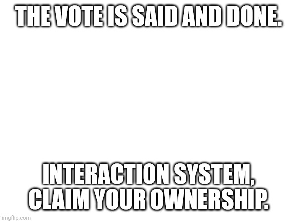*fanfare* | THE VOTE IS SAID AND DONE. INTERACTION SYSTEM, CLAIM YOUR OWNERSHIP. | made w/ Imgflip meme maker