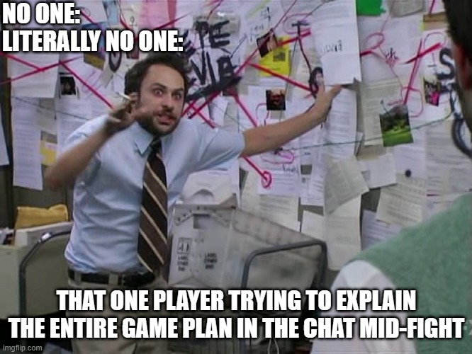 fast typer indeed | NO ONE:
LITERALLY NO ONE:; THAT ONE PLAYER TRYING TO EXPLAIN THE ENTIRE GAME PLAN IN THE CHAT MID-FIGHT | image tagged in charlie conspiracy always sunny in philidelphia | made w/ Imgflip meme maker