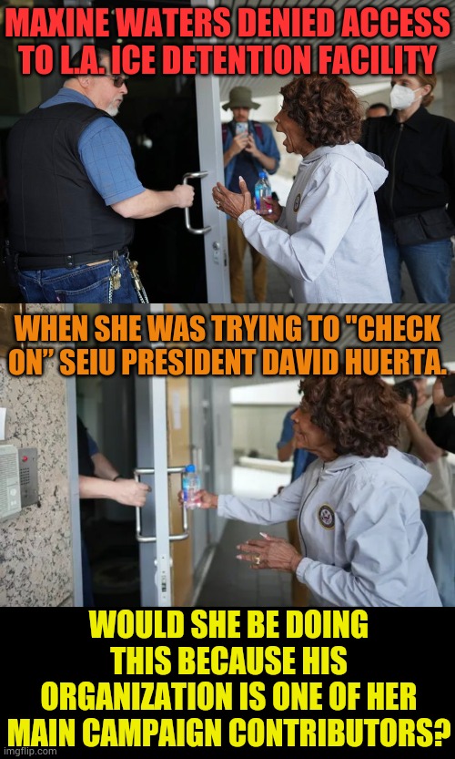 Another Question That Has To Be Asked... | MAXINE WATERS DENIED ACCESS TO L.A. ICE DETENTION FACILITY; WHEN SHE WAS TRYING TO "CHECK ON” SEIU PRESIDENT DAVID HUERTA. WOULD SHE BE DOING THIS BECAUSE HIS ORGANIZATION IS ONE OF HER MAIN CAMPAIGN CONTRIBUTORS? | image tagged in memes,politics,maxine waters,union,campaign,money | made w/ Imgflip meme maker