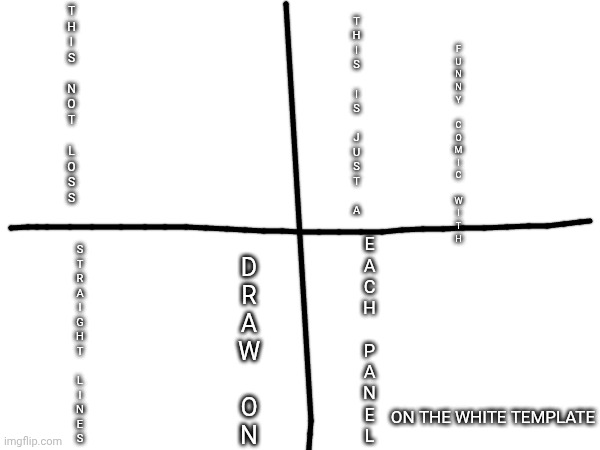 This is not loss, this just a funny comic, | T
H
I
S
 
N
O
T
 
L
O
S
S; T
H
I
S
 
I
S
 
J
U
S
T
 
A; F
U
N
N
Y
 
C
O
M
I
C
 
W
I
T
H; E
A
C
H
 
P
A
N
E
L; S
T
R
A
I
G
H
T
 
L
I
N
E
S; D
R
A
W
 
O
N; ON THE WHITE TEMPLATE | made w/ Imgflip meme maker