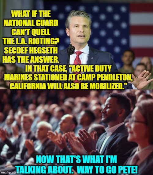 It's about damn TIME to do something about perpetually violent leftist radicals. | WHAT IF THE NATIONAL GUARD CAN'T QUELL THE L.A. RIOTING? SECDEF HEGSETH HAS THE ANSWER. IN THAT CASE, "ACTIVE DUTY MARINES STATIONED AT CAMP PENDLETON, CALIFORNIA WILL ALSO BE MOBILIZED."; NOW THAT'S WHAT I'M TALKING ABOUT.  WAY TO GO PETE! | image tagged in yep | made w/ Imgflip meme maker