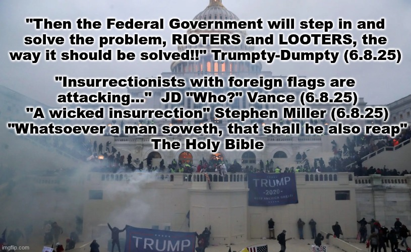 The Scepter of Justice shall not be defied in 2025. | "Then the Federal Government will step in and
solve the problem, RIOTERS and LOOTERS, the
way it should be solved!!" Trumpty-Dumpty (6.8.25); "Insurrectionists with foreign flags are 
attacking..."  JD "Who?" Vance (6.8.25)
"A wicked insurrection" Stephen Miller (6.8.25)
"Whatsoever a man soweth, that shall he also reap"
The Holy Bible | image tagged in the scroll of truth | made w/ Imgflip meme maker