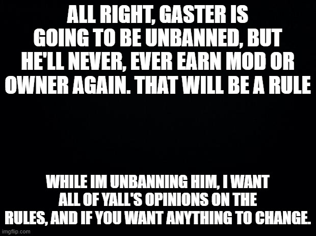 Black background | ALL RIGHT, GASTER IS GOING TO BE UNBANNED, BUT HE'LL NEVER, EVER EARN MOD OR OWNER AGAIN. THAT WILL BE A RULE; WHILE IM UNBANNING HIM, I WANT ALL OF YALL'S OPINIONS ON THE RULES, AND IF YOU WANT ANYTHING TO CHANGE. | image tagged in black background | made w/ Imgflip meme maker