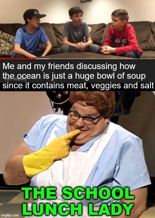 Soup is soup | Me and my friends discussing how the ocean is just a huge bowl of soup since it contains meat, veggies and salt; THE SCHOOL LUNCH LADY | image tagged in serious discussion,lunch lady | made w/ Imgflip meme maker