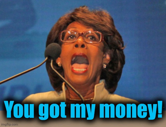 Maxine waters | You got my money! | image tagged in maxine waters | made w/ Imgflip meme maker