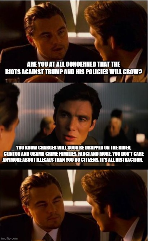 The Trump train is coming, we know you | ARE YOU AT ALL CONCERNED THAT THE RIOTS AGAINST TRUMP AND HIS POLICIES WILL GROW? YOU KNOW CHARGES WILL SOON BE DROPPED ON THE BIDEN, CLINTON AND OBAMA CRIME FAMILIES, FAUCI AND MORE. YOU DON'T CARE ANYMORE ABOUT ILLEGALS THAN YOU DO CITIZENS, IT'S ALL DISTRACTION. | image tagged in memes,inception,we know you,it's all distraction,democrat war on america,justice not just us | made w/ Imgflip meme maker