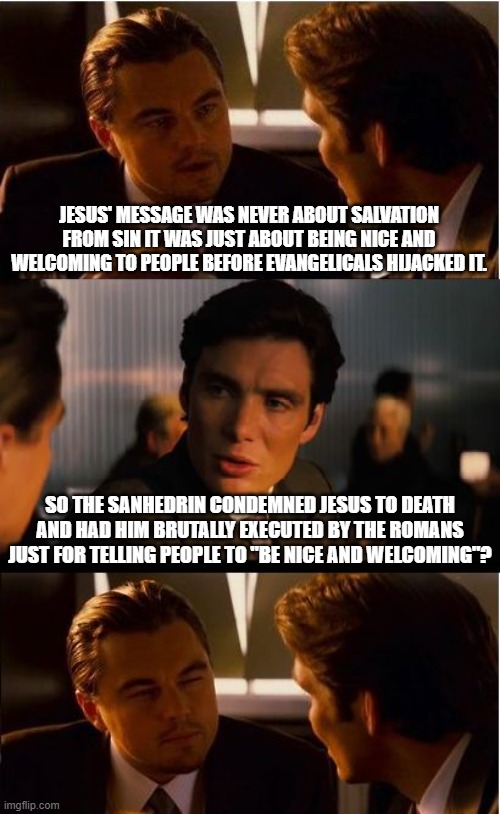 Jesus' message of salvation is a threat to power. Don't water it down by saying "just be nice". | JESUS' MESSAGE WAS NEVER ABOUT SALVATION FROM SIN IT WAS JUST ABOUT BEING NICE AND WELCOMING TO PEOPLE BEFORE EVANGELICALS HIJACKED IT. SO THE SANHEDRIN CONDEMNED JESUS TO DEATH AND HAD HIM BRUTALLY EXECUTED BY THE ROMANS JUST FOR TELLING PEOPLE TO "BE NICE AND WELCOMING"? | image tagged in memes,inception,jesus,r/dankchristianmemes,jesus is king,bible | made w/ Imgflip meme maker