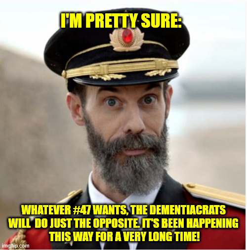 I'M PRETTY SURE:; WHATEVER #47 WANTS, THE DEMENTIACRATS WILL  DO JUST THE OPPOSITE. IT'S BEEN HAPPENING
 THIS WAY FOR A VERY LONG TIME! | made w/ Imgflip meme maker