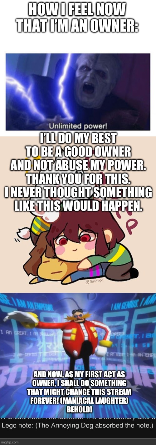 I also added a joke rule | HOW I FEEL NOW THAT I’M AN OWNER:; I’LL DO MY BEST TO BE A GOOD OWNER AND NOT ABUSE MY POWER. THANK YOU FOR THIS. I NEVER THOUGHT SOMETHING LIKE THIS WOULD HAPPEN. AND NOW, AS MY FIRST ACT AS
OWNER, I SHALL DO SOMETHING
THAT MIGHT CHANGE THIS STREAM
FOREVER! (MANIACAL LAUGHTER)
BEHOLD! | image tagged in you cant colonize my kneecaps anymore,unlimited power,im a silly fella | made w/ Imgflip meme maker
