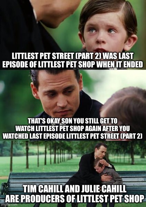 Finding Neverland Meme | LITTLEST PET STREET (PART 2) WAS LAST EPISODE OF LITTLEST PET SHOP WHEN IT ENDED; THAT'S OKAY SON YOU STILL GET TO WATCH LITTLEST PET SHOP AGAIN AFTER YOU WATCHED LAST EPISODE LITTLEST PET STREET (PART 2); TIM CAHILL AND JULIE CAHILL ARE PRODUCERS OF LITTLEST PET SHOP | image tagged in memes,finding neverland | made w/ Imgflip meme maker