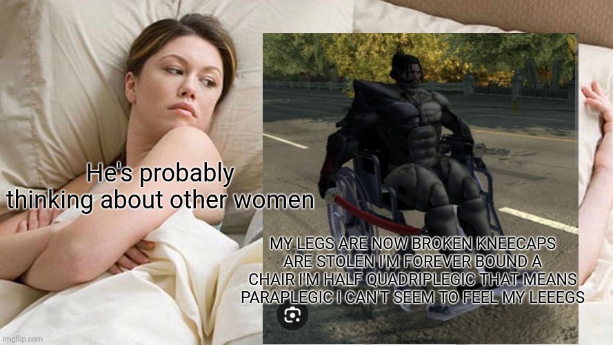 I Bet He's Thinking About Other Women | He's probably thinking about other women; MY LEGS ARE NOW BROKEN KNEECAPS ARE STOLEN I'M FOREVER BOUND A CHAIR I'M HALF QUADRIPLEGIC THAT MEANS PARAPLEGIC I CAN'T SEEM TO FEEL MY LEEEGS | image tagged in memes,i bet he's thinking about other women,jetsream sam | made w/ Imgflip meme maker