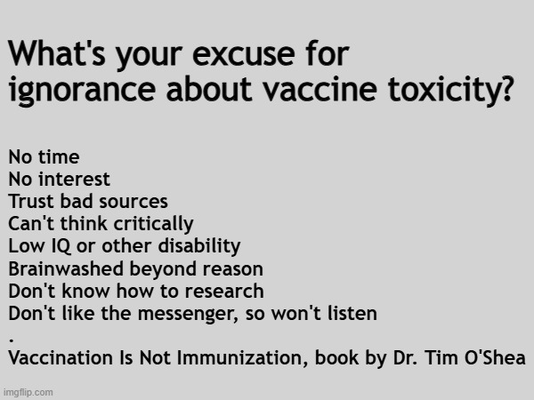 What's your excuse for ignorance about vaccine toxicity? | What's your excuse for ignorance about vaccine toxicity? No time
No interest
Trust bad sources
Can't think critically
Low IQ or other disability
Brainwashed beyond reason
Don't know how to research
Don't like the messenger, so won't listen
.
Vaccination Is Not Immunization, book by Dr. Tim O'Shea | image tagged in vaccines,vaccine,vaccination,covid vaccine,vaccinations,bill gates loves vaccines | made w/ Imgflip meme maker