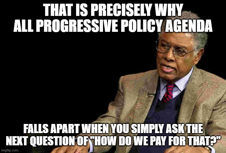 Thomas Sowell | THAT IS PRECISELY WHY ALL PROGRESSIVE POLICY AGENDA FALLS APART WHEN YOU SIMPLY ASK THE NEXT QUESTION OF "HOW DO WE PAY FOR THAT?" | image tagged in thomas sowell | made w/ Imgflip meme maker