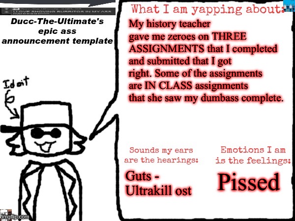 I angy. My grade’s now a 60, meaning I’ll go to summer school. I am NOT going there because some teacher forgot shit. | My history teacher gave me zeroes on THREE ASSIGNMENTS that I completed and submitted that I got right. Some of the assignments are IN CLASS assignments that she saw my dumbass complete. Guts - Ultrakill ost; Pissed | image tagged in ducc-the-ultimate's epic ass announcement template | made w/ Imgflip meme maker