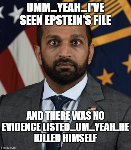 Kash Patel deer in headlights FBI funny | UMM...YEAH...I'VE SEEN EPSTEIN'S FILE AND THERE WAS NO EVIDENCE LISTED...UM...YEAH..HE KILLED HIMSELF | image tagged in kash patel deer in headlights fbi funny | made w/ Imgflip meme maker