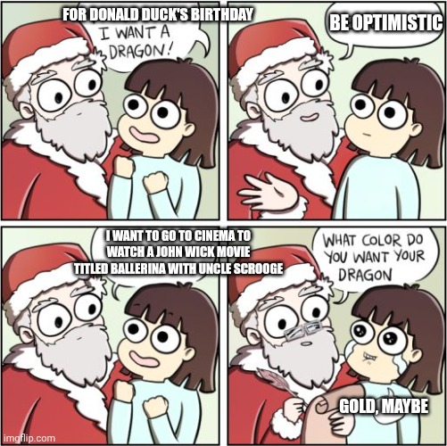 For Christmas I Want a Dragon | FOR DONALD DUCK'S BIRTHDAY; BE OPTIMISTIC; I WANT TO GO TO CINEMA TO WATCH A JOHN WICK MOVIE TITLED BALLERINA WITH UNCLE SCROOGE; GOLD, MAYBE | image tagged in for christmas i want a dragon,john wick,donald duck | made w/ Imgflip meme maker