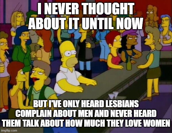 homer bar lesbian gay | I NEVER THOUGHT ABOUT IT UNTIL NOW BUT I'VE ONLY HEARD LESBIANS COMPLAIN ABOUT MEN AND NEVER HEARD THEM TALK ABOUT HOW MUCH THEY LOVE WOMEN | image tagged in homer bar lesbian gay | made w/ Imgflip meme maker