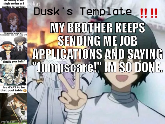 Dusk's Temp Fr | MY BROTHER KEEPS SENDING ME JOB APPLICATIONS AND SAYING "Jumpscare!" IM SO DONE. | image tagged in dusk's temp fr | made w/ Imgflip meme maker
