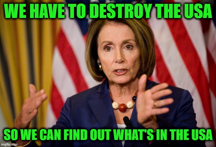 Nancy Pelosi "We need to pass the ACA to find out what's in it" | WE HAVE TO DESTROY THE USA SO WE CAN FIND OUT WHAT'S IN THE USA | image tagged in nancy pelosi we need to pass the aca to find out what's in it | made w/ Imgflip meme maker