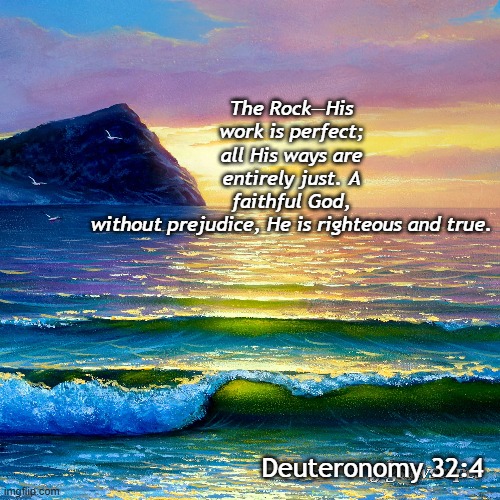 Deuteronomy 32:4 | The Rock—His work is perfect; all His ways are entirely just. A faithful God, without prejudice, He is righteous and true. Deuteronomy 32:4 | image tagged in god,faithful,true,righteous,just,god our rock | made w/ Imgflip meme maker