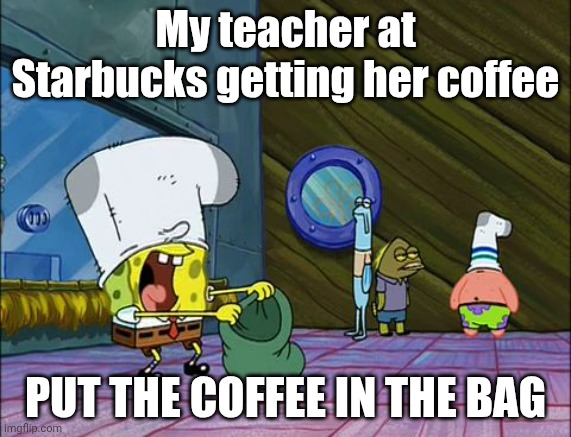 Starbucks got robbed ): | My teacher at Starbucks getting her coffee; PUT THE COFFEE IN THE BAG | image tagged in spongebob money in bag,coffee,starbucks,teacher | made w/ Imgflip meme maker
