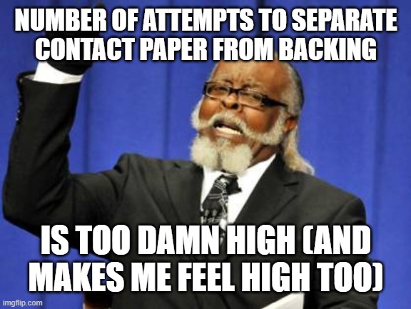 Maintaining Memer Altitude | NUMBER OF ATTEMPTS TO SEPARATE 
CONTACT PAPER FROM BACKING; IS TOO DAMN HIGH (AND MAKES ME FEEL HIGH TOO) | image tagged in too damn high,captioned factually,in ocampa,with tweny-four followers,by a memedian,still not using a graffito | made w/ Imgflip meme maker
