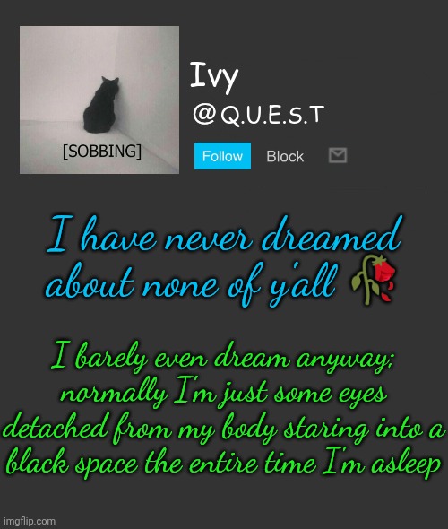 . | I have never dreamed about none of y'all 🥀; I barely even dream anyway; normally I'm just some eyes detached from my body staring into a black space the entire time I'm asleep | image tagged in ivy announcement template | made w/ Imgflip meme maker