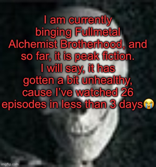 . | I am currently binging Fullmetal Alchemist Brotherhood, and so far, it is peak fiction. I will say, it has gotten a bit unhealthy, cause I’ve watched 26 episodes in less than 3 days😭 | image tagged in skull | made w/ Imgflip meme maker