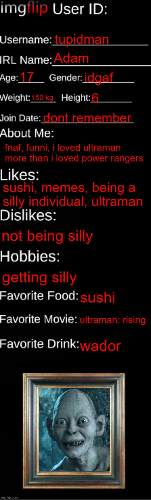 imgflip ID Card | tupidman; Adam; 17; idgaf; 150 kg; 6; dont remember; fnaf, funni, i loved ultraman more than i loved power rangers; sushi, memes, being a silly individual, ultraman; not being silly; getting silly; sushi; ultraman: rising; wador | image tagged in imgflip id card | made w/ Imgflip meme maker