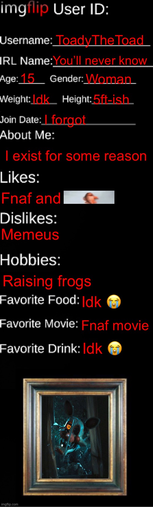 :3 | ToadyTheToad; You’ll never know; 15; Woman; Idk; 5ft-ish; I forgot; I exist for some reason; Fnaf and; Memeus; Raising frogs; Idk 😭; Fnaf movie; Idk 😭 | image tagged in imgflip id card | made w/ Imgflip meme maker