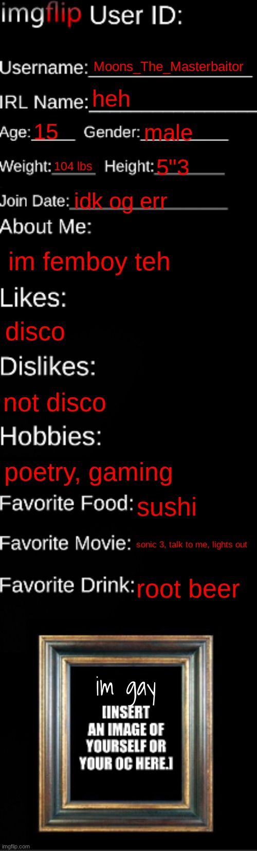 imgflip ID Card | Moons_The_Masterbaitor; heh; 15; male; 104 lbs; 5"3; idk og err; im femboy teh; disco; not disco; poetry, gaming; sushi; sonic 3, talk to me, lights out; root beer; im gay | image tagged in imgflip id card | made w/ Imgflip meme maker