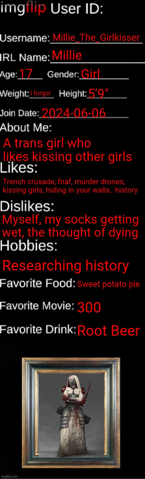 imgflip ID Card | Millie_The_Girlkisser; Millie; 17; Girl; I forgor; 5'9"; 2024-06-06; A trans girl who likes kissing other girls; Trench crusade, fnaf, murder drones, kissing girls, hiding in your walls,  history; Myself, my socks getting wet, the thought of dying; Researching history; Sweet potato pie; 300; Root Beer | image tagged in imgflip id card | made w/ Imgflip meme maker