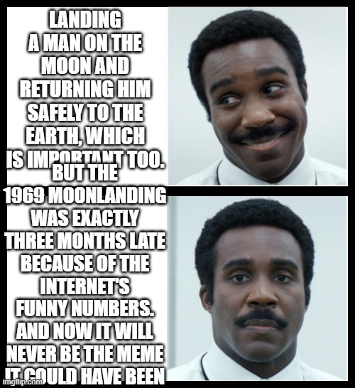 1969 moonlanding exactly three months late +severance+I+am+a+shambolic+rube | LANDING A MAN ON THE MOON AND RETURNING HIM SAFELY TO THE EARTH, WHICH IS IMPORTANT TOO. BUT THE 1969 MOONLANDING WAS EXACTLY THREE MONTHS LATE BECAUSE OF THE INTERNET'S FUNNY NUMBERS. AND NOW IT WILL NEVER BE THE MEME IT COULD HAVE BEEN | image tagged in memelanding,moonlanding,severance | made w/ Imgflip meme maker
