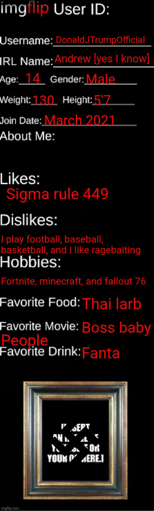 imgflip ID Card | DonaldJTrumpOfficial; Andrew [yes I know]; 14; Male; 130; 5'7; March 2021; Sigma rule 449; I play football, baseball, basketball, and I like ragebaiting; Fortnite, minecraft, and fallout 76; Thai larb; Boss baby; People; Fanta | image tagged in imgflip id card | made w/ Imgflip meme maker