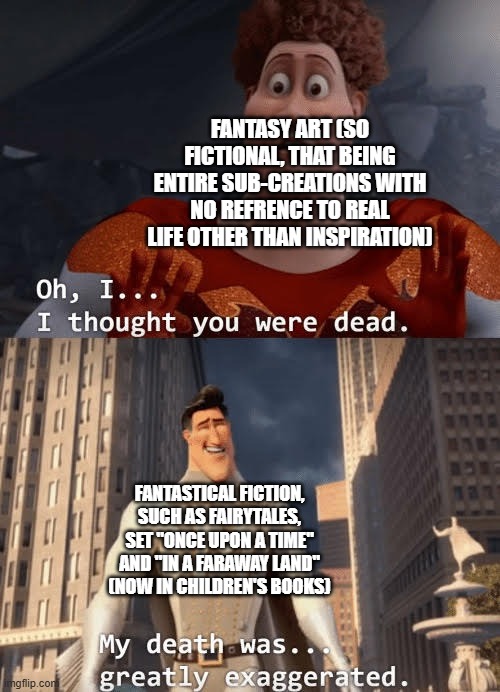 Nonetheless, the first form of unlikely fiction bombards us via PopCulture. | FANTASY ART (SO FICTIONAL, THAT BEING ENTIRE SUB-CREATIONS WITH NO REFRENCE TO REAL LIFE OTHER THAN INSPIRATION); FANTASTICAL FICTION, SUCH AS FAIRYTALES, SET "ONCE UPON A TIME" AND "IN A FARAWAY LAND" (NOW IN CHILDREN'S BOOKS) | image tagged in memes,fantasy,fiction,once upon a time | made w/ Imgflip meme maker