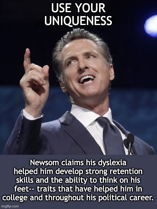Neurodivergently successful: the dyslexic governor | USE YOUR
UNIQUENESS; Newsom claims his dyslexia helped him develop strong retention skills and the ability to think on his feet-- traits that have helped him in college and throughout his political career. | image tagged in gavin newsom,dyslexia,dyslexic,neurodivergent,politics | made w/ Imgflip meme maker