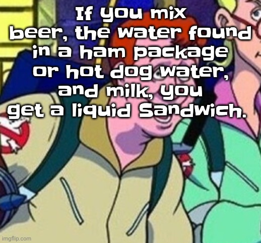 Or you could use blood to replace the meat water. The beer is bread, the meat juice is ham, and milk is cheese. You're welcome. | If you mix beer, the water found in a ham package or hot dog water, and milk, you get a liquid Sandwich. | image tagged in yo ray you good bro | made w/ Imgflip meme maker