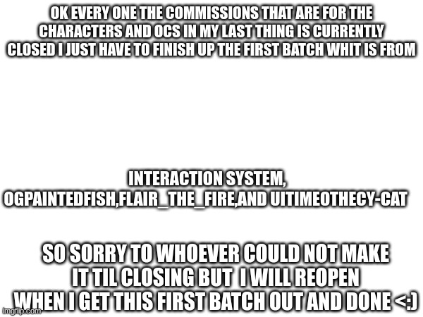 SO sorry :((((((((((((((((((((( [Don't forget the Sans of topic! -Drunk_Spinel] | OK EVERY ONE THE COMMISSIONS THAT ARE FOR THE CHARACTERS AND OCS IN MY LAST THING IS CURRENTLY CLOSED I JUST HAVE TO FINISH UP THE FIRST BATCH WHIT IS FROM; INTERACTION SYSTEM, OGPAINTEDFISH,FLAIR_THE_FIRE,AND UITIMEOTHECY-CAT; SO SORRY TO WHOEVER COULD NOT MAKE IT TIL CLOSING BUT  I WILL REOPEN WHEN I GET THIS FIRST BATCH OUT AND DONE <:) | image tagged in sad,heya kid im the great sans of topic | made w/ Imgflip meme maker