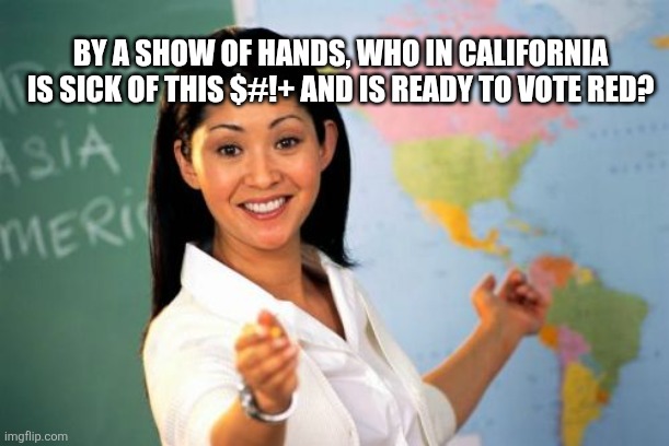 Unhelpful High School Teacher | BY A SHOW OF HANDS, WHO IN CALIFORNIA IS SICK OF THIS $#!+ AND IS READY TO VOTE RED? | image tagged in memes,unhelpful high school teacher | made w/ Imgflip meme maker