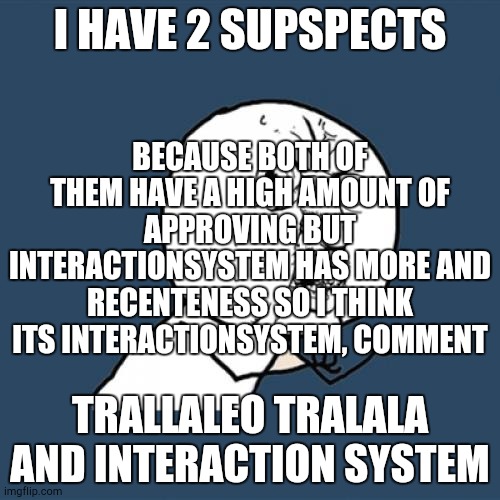 Y U No | I HAVE 2 SUPSPECTS; BECAUSE BOTH OF THEM HAVE A HIGH AMOUNT OF APPROVING BUT INTERACTIONSYSTEM HAS MORE AND RECENTENESS SO I THINK ITS INTERACTIONSYSTEM, COMMENT; TRALLALEO TRALALA AND INTERACTION SYSTEM | image tagged in memes,y u no | made w/ Imgflip meme maker