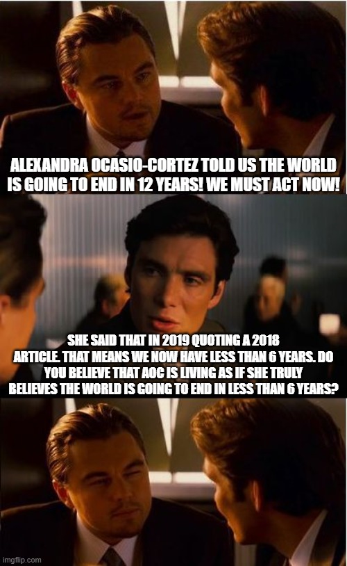 Climate Change grifting 101 | ALEXANDRA OCASIO-CORTEZ TOLD US THE WORLD IS GOING TO END IN 12 YEARS! WE MUST ACT NOW! SHE SAID THAT IN 2019 QUOTING A 2018 ARTICLE. THAT MEANS WE NOW HAVE LESS THAN 6 YEARS. DO YOU BELIEVE THAT AOC IS LIVING AS IF SHE TRULY BELIEVES THE WORLD IS GOING TO END IN LESS THAN 6 YEARS? | image tagged in memes,inception,climate change,liberal hypocrisy,college liberal,aoc | made w/ Imgflip meme maker