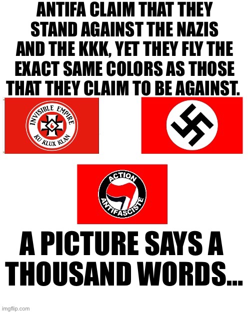 I’m sure that it’s just a “coincidence”… | ANTIFA CLAIM THAT THEY STAND AGAINST THE NAZIS AND THE KKK, YET THEY FLY THE EXACT SAME COLORS AS THOSE THAT THEY CLAIM TO BE AGAINST. A PICTURE SAYS A 
THOUSAND WORDS… | image tagged in political meme,antifa,hypocrisy,nazis,kkk | made w/ Imgflip meme maker