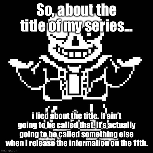 I lied. | So, about the title of my series…; i lied about the title. It ain’t going to be called that. It’s actually going to be called something else when I release the information on the 11th. | image tagged in sans undertale | made w/ Imgflip meme maker