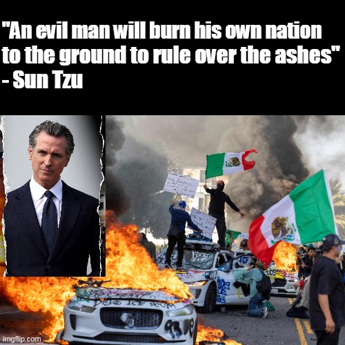 Yes... we're there. | "An evil man will burn his own nation; to the ground to rule over the ashes"
- Sun Tzu | image tagged in newsom,insurrection,left,democrats,illegals,la riot 2025 | made w/ Imgflip meme maker
