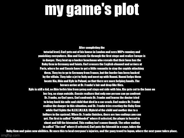 After completing the tutorial level, Carl gets out of his house in London and sees MOPs running and panicking everywhere. Him and Cassie Go through the first stage and realize Europe is in danger. They beat up a hacker henchman who reveals that their boss has the Ruby Gem in Germany and faints. Carl crosses the English channel and arrives at Paris, where he and Cassie have to get a little romantic to stop the cupids attacking them. They try to go to Germany from France, but the border has been hacked by the villain. They take a jet to Italy and meet up with Naomi. Naomi helps them locate Kia, Akio and Kyle in Poland, so that there are more helping hands. The heroes arrive at Dr. Franke's lair and drop like flies.
Kyle is still a kid, so Akio forbis him from going and stays out side with him. Kia gets cut to the bone on her leg, so stays outside. Cassie realises that only one person can go confront Dr. Franke, so Carl goes. Carl confronts Dr. Franke and learns the doctor tried to bring back his wife and child that died in a car crash. Carl makes Dr. Franke realise the danger in this situation, and Dr. Franke tries reseting the Ruby Gem while Carl fights the H.I.V.E.M.I.N.D. (Hybrid of the child and mother due to a failiure in the system). When Dr. Franke finishes, there are two endings you can get. The first is called "Coldblooded" where if selected, the player is forced to shoot and kill the hivemind. This ending isn't canon though. The other ending is called "The end" where if selected, Carl puts the hivemid in a cage, takes the Ruby Gem and gains new abilities. He uses this to heal everyone's injuries, and the gang travel to Japan, where the next game takes place. my game's plot | made w/ Imgflip meme maker