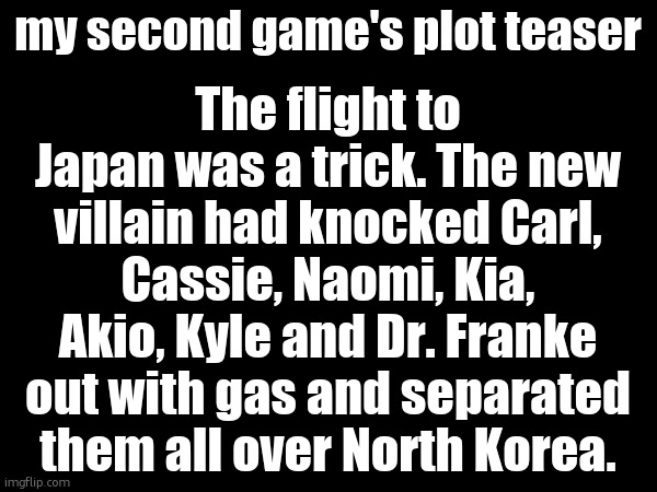 The flight to Japan was a trick. The new villain had knocked Carl, Cassie, Naomi, Kia, Akio, Kyle and Dr. Franke out with gas and separated them all over North Korea. my second game's plot teaser | made w/ Imgflip meme maker