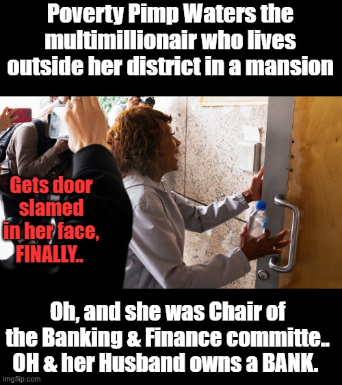 Her district is Compton ,the poorest district there is. She lives in a Mansion NOT IN COMPTON. | Poverty Pimp Waters the multimillionair who lives outside her district in a mansion; Gets door slamed in her face, FINALLY.. Oh, and she was Chair of the Banking & Finance committe.. OH & her Husband owns a BANK. | made w/ Imgflip meme maker