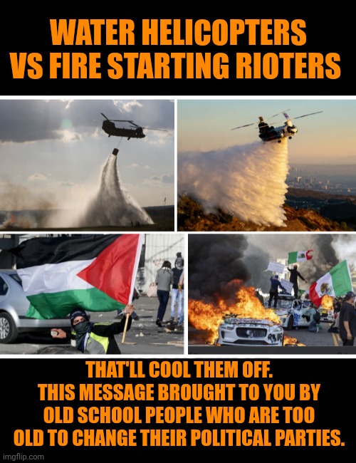 Funny | WATER HELICOPTERS VS FIRE STARTING RIOTERS; THAT'LL COOL THEM OFF. THIS MESSAGE BROUGHT TO YOU BY OLD SCHOOL PEOPLE WHO ARE TOO OLD TO CHANGE THEIR POLITICAL PARTIES. | image tagged in funny,los angeles,riots,fire,water,politics | made w/ Imgflip meme maker
